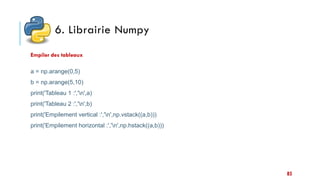 6. Librairie Numpy
a = np.arange(0,5)
b = np.arange(5,10)
print('Tableau 1 :','n',a)
print('Tableau 2 :','n',b)
print('Empilement vertical :','n',np.vstack((a,b)))
print('Empilement horizontal :','n',np.hstack((a,b)))
Empiler des tableaux
85
 