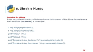 6. Librairie Numpy
Concaténer des tableaux
Il n’y a pas que la méthode de combinaison qui permet de formuler un tableau à base d’autres tableaux.
Avec la méthode concatenate(), le tour est joué :
a = np.arange(0,5).reshape(1,5)
b = np.arange(5,10).reshape(1,5)
print('Tableau 1 :','n',a)
print('Tableau 2 :','n',b)
print('Concaténer le long des lignes :','n',np.concatenate((a,b),axis=0))
print('Concaténer le long des colonnes :','n',np.concatenate((a,b),axis=1))
86
 