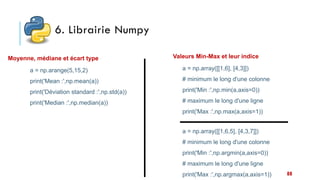 6. Librairie Numpy
88
Moyenne, médiane et écart type
a = np.arange(5,15,2)
print('Mean :',np.mean(a))
print('Déviation standard :',np.std(a))
print('Median :',np.median(a))
a = np.array([[1,6], [4,3]])
# minimum le long d'une colonne
print('Min :',np.min(a,axis=0))
# maximum le long d'une ligne
print('Max :',np.max(a,axis=1))
Valeurs Min-Max et leur indice
a = np.array([[1,6,5], [4,3,7]])
# minimum le long d'une colonne
print('Min :',np.argmin(a,axis=0))
# maximum le long d'une ligne
print('Max :',np.argmax(a,axis=1))
 