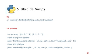 6. Librairie Numpy
89
a = np.array([1,4,2,5,3,6,8,7,9]) np.sort(a, kind='quicksort')
Tri
a = np . array ( [[ 5 , 6 , 7 , 4 ], [ 9 , 2 , 3 , 7 ]] )
# trier le long de la colonne
print ( 'Trier le long de la colonne :' , 'n' , np . sort ( a , kind = 'mergresort' , axis = 1 ))
# trier le long la ligne
print ( 'Trier le long de la ligne :' , 'n' , np . sort ( a , kind = 'mergesort' , axis =0 ))
Tri d’un axe
 