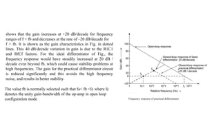 Frequency response of practical differentiator
shows that the gain increases at +20 dB/decade for frequency
ranges of f < fb and decreases at the rate of –20 dB/decade for
f > fb. It is shown as the gain characteristics in Fig. in dotted
lines. This 40 dB/decade variation in gain is due to the R1C1
and RfCf factors. For the ideal differentiator of Fig., the
frequency response would have steadily increased at 20 dB /
decade even beyond fb, which could cause stability problems at
high frequencies. The gain for the practical differentiator circuit
is reduced significantly and this avoids the high frequency
noise, and results in better stability
The value fb is normally selected such that fa< fb <fc where fc
denotes the unity gain-bandwidth of the op-amp in open loop
configuration mode
 