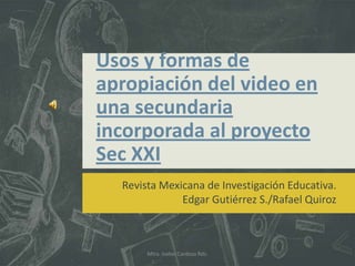 Usos y formas de
apropiación del video en
una secundaria
incorporada al proyecto
Sec XXI
  Revista Mexicana de Investigación Educativa.
              Edgar Gutiérrez S./Rafael Quiroz



       Mtra. Isabel Cardoza Rdz.
 