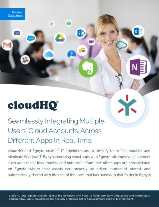 cloudHQ
SeamlesslyIntegratingMultiple
Users’CloudAccounts,Across
DiﬀerentAppsInRealTime.
cloudHQ andEgnyteprovideclientstheﬂexibilitytheyneedtokeepcompanyemployeesandcontractors
collaborative,whilemaintainingthesecurityprotocolsthatITadministratorschoosetoimplement.
Partner
Datasheet
cloudHQ andEgnyteenablesITadministratorstosimplifyteam collaborationand
eliminateShadowIT.BysynchronizingcloudappswithEgnyte,allemployees’content
suchas;e-mails,ﬁles,movies,andnotebooksfrom theirotherappsareconsolidated
on Egnyte,where theirassetscan properly be edited,protected,stored,and
automaticallysharedwiththerestoftheteam thathasaccesstothatfolderinEgnyte.
 