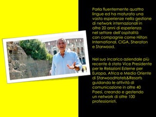 Parla fluentemente quattro
lingue ed ha maturato una
vasta esperienze nella gestione
di network internazionali in
oltre 20 anni di esperienza
nel settore dell’ospitalità
con compagnie come Hilton
International, CIGA, Sheraton
e Starwood.


Nel suo incarico aziendale più
recente è stato Vice Presidente
per le Relazioni Esterne per
Europa, Africa e Medio Oriente
di StarwoodHotels&Resorts
guidando le attività di
comunicazione in oltre 40
Paesi, creando e gestendo
un network di oltre 100
professionisti.
 
