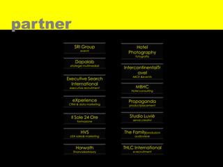 partner
           SRI Group                 Hotel
                eventi
                                  Photography
                                      fotografia

            Dapalab
       strategie multimediali
                                IntercontinentalTr
                                       avel
                                    MICE &events
      Executive Search
        International
       executive recruitment          MBHC
                                   Hotel consulting


          eXperience              Propaganda
       CRM & data marketing       productplacement



          Il Sole 24 Ore           Studio Luviè
             formazione             servizi creativi



                HVS             The Familyproduzioni
       USA sales& marketing          audiovisive



            Horwath             THLC International
           financialadvisory        e-recruitment
 