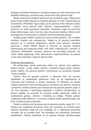 29
polegają na działaniu tłumiącym i izolującym palące się ciało od powietrza oraz
działaniu chłodzącym, ponieważ piana zawiera dość duży procent wody.
Bardzo skutecznym środkiem gaśniczym jest dwutlenek węgla. Właściwości
gaśnicze tego środka polegają na oziębianiu palącego się ciała i odizolowaniu go
od powietrza. Dwutlenek węgla nadaje się do gaszenia wielu rodzajów pożaru,
szczególnie cieczy palnych (farb, lakierów, rozpuszczalników) i gazów,
ponieważ nie zwilża gaszonych materiałów. Dwutlenek węgla nie przewodzi
prądu elektrycznego, może więc być użyty do gaszenia instalacji elektrycznych
pod napięciem. Nie powoduje on żadnych zniszczeń materiału palnego.
Kolejną grupę środków gaśniczych tworzą proszki gaśnicze. Są to drobno
zmielone, niepalne sole nieorganiczne. Nadają się do gaszenia materiałów
palących się w wysokiej temperaturze, płynów łatwo palnych, substancji
gazowych i metali lekkich Można je stosować do gaszenia instalacji
elektrycznych pod napięciem (kabli, muf, tablic rozdzielczych) i pożarów w
archiwach, bibliotekach, muzeach, ponieważ nie powodują zniszczeń. Zły
wybór środka gaśniczego może spowodować rozprzestrzenianie się pożaru,
a więc straty materialne i zagrozić zdrowiu ludzi.
Podręczny sprzęt gaśniczy:
Do podręcznego sprzętu gaśniczego zalicza się: gaśnice, koce gaśnicze,
tłumice, beczki z wodą, wiadra, skrzynie z piaskiem, łopaty, kilofy, siekiery,
bosaki, drabiny. Do gaszenia pożarów wykorzystuje się zewnętrzne hydranty
i krany czerpalne.
Gaśnice służą do gaszenia pożarów w pierwszej fazie ich rozwoju.
Napełnione są substancjami gaśniczymi, które po jej uruchomieniu są
wyrzucane pod ciśnieniem w postaci strumienia. W zależności od rodzaju
środków gaśniczych, które zawierają gaśnice, dzielimy je na: pianowe, śniegowe
i proszkowe. Gaśnica pianowa jest przeznaczona do gaszenia pożarów grupy A
i B. Jest wykonana z metalowego pojemnika o kształcie cylindrycznym, na
którym znajduje się pyszczek do wytrysku środka gaśniczego, zbijak do
uruchomienia gaśnicy, uchwyty i instrukcja jej obsługi. Wnętrze gaśnicy
wypełniają środki alkaliczne w roztworze wodnym środka pianotwórczego oraz
kwas w podwieszonym pojemniku.
Gaśnica proszkowa jest przeznaczona do gaszenia pożarów grupy B, C i E.
Gaśnica jest wypełniona proszkiem, który jest wyrzucany na zewnątrz przez
sprężony dwutlenek węgla lub azot znajdujący się w oddzielnym pojemniku
wewnątrz lub na zewnątrz butli. Nie powoduje ona uszkodzenia gaszonych
przedmiotów. Gaśnicę uruchamia się za pomocą dźwigni zabezpieczającej
 