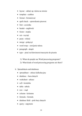 10
• layout – układ, np. tekstu na stronie
• template - szablon
• format - formatować
• spell check – sprawdzanie pisowni
• font - czcionka
• header - nagłówek
• footer - stopka
• cut - wyciąć
• paste - wkleić
• merge - połączyć
• word wrap – zawijanie tekstu
• paragraph - akapit
• type – pisać na klawiaturze/maszynie do pisania
1) When do people use Word processing programs?
2) What kinds of word processing programs are there?
6. Spreadsheets and databases
• spreadsheet – arkusz kalkulacyjny
• database – baza danych
• worksheet - arkusz
• cell - komórka
• table - tabela
• row – rząd
• column - kolumna
• formula - formuła
• database field – pole bazy danych
• query - zapytanie
 