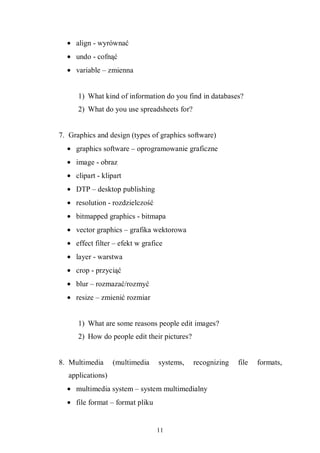 11
• align - wyrównać
• undo - cofnąć
• variable – zmienna
1) What kind of information do you find in databases?
2) What do you use spreadsheets for?
7. Graphics and design (types of graphics software)
• graphics software – oprogramowanie graficzne
• image - obraz
• clipart - klipart
• DTP – desktop publishing
• resolution - rozdzielczość
• bitmapped graphics - bitmapa
• vector graphics – grafika wektorowa
• effect filter – efekt w grafice
• layer - warstwa
• crop - przyciąć
• blur – rozmazać/rozmyć
• resize – zmienić rozmiar
1) What are some reasons people edit images?
2) How do people edit their pictures?
8. Multimedia (multimedia systems, recognizing file formats,
applications)
• multimedia system – system multimedialny
• file format – format pliku
 