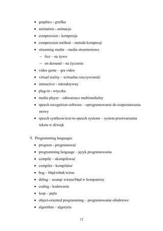 12
• graphics - grafika
• animation - animacja
• compression - kompresja
• compression method – metoda kompresji
• streaming media – media strumieniowe
− live – na żywo
− on demand – na życzenie
• video game – gra video
• virtual reality – wirtualna rzeczywistość
• interactive - interaktywny
• plug-in - wtyczka
• media player – odtwarzacz multimedialny
• speech recognition software – oprogramowanie do rozpoznawania
mowy
• speech synthesis/text-to-speech systems – system przetwarzania
tekstu w dźwięk
9. Programming languages
• program - programować
• programming language – język programowania
• compile – skompilować
• compiler - kompilator
• bug – błąd/robak/wirus
• debug – usunąć wirusa/błąd w komputerze
• coding - kodowanie
• loop – pętla
• object-oriented programming – programowanie obiektowe
• algorithm – algorytm
 