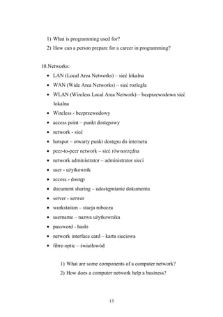 13
1) What is programming used for?
2) How can a person prepare for a career in programming?
10.Networks:
• LAN (Local Area Networks) – sieć lokalna
• WAN (Wide Area Networks) – sieć rozległa
• WLAN (Wireless Local Area Network) – bezprzewodowa sieć
lokalna
• Wireless - bezprzewodowy
• access point – punkt dostępowy
• network - sieć
• hotspot – otwarty punkt dostępu do internetu
• peer-to-peer network – sieć równorzędna
• network administrator – administrator sieci
• user - użytkownik
• access - dostęp
• document sharing – udostępnianie dokumentu
• server - serwer
• workstation – stacja robocza
• username – nazwa użytkownika
• password - hasło
• network interface card – karta sieciowa
• fibre-optic – światłowód
1) What are some components of a computer network?
2) How does a computer network help a business?
 