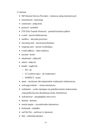 14
11.Internet
• ISP (Internet Service Provider) – dostawca usług internetowych
• transmission - transmisja
• connection - połączenie
• protocol - protokół
• FTP (File Transfer Protocol) – protokół transferu plików
• e-mail – poczta elektroniczna
• mailbox – skrzynka pocztowa
• incoming mail – poczta przychodząca
• outgoing mail – poczta wychodząca
• e-mail address – adres mailowy
• account - konto
• attachment - załącznik
• attach - załączyć
• header - nagłówek
− TO - do
− CC (carbon copy) – do wiadomości
− SUBJECT - temat
• spam – niechciane lub niepotrzebne wiadomości elektroniczne
• web page/website – strona internetowa
• webmaster – osoba zajmująca się projektowaniem, kodowaniem,
szatą graficzną oraz aktualizacją strony internetowej
• web browser – przeglądarka stron www
• domain - domena
• search engine – wyszukiwarka internetowa
• bookmark - zakładka
• surf the Net – surfować w internecie
• link – odnośnik/odsyłacz
 