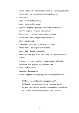 16
• hacker - osoba, która wyszukuje i ewentualnie wykorzystuje dziury
bezpieczeństwa w oprogramowaniu komputerowym
• virus - wirus
• worm – robak (rodzaj wirusa)
• trojan – trojan (rodzaj wirusa)
• spyware – program szpiegujące zachowania użytkownika
• antivirus program – program antywirusowy
• firewall – zapora sieciowa (dosł. ściana ogniowa)
• security certificate – certyfikat bezpieczeństwa
• infect - zainfekować
• cyber thief – internetowy (cybernetyczny) złodziej
• internet crime – przestępstwo internetowe
• identity theft – kradzież tożsamości
• backdoor – dosł. tylne drzwi, furtka – luka w zabezpieczeniach
systemu
• keylogger – program zbierający i przechowujący informacje
o klawiszach naciskanych przez użytkownika
• attack – atakować/atak
• quarantine - kwarantanna
• exploit – program wykorzystujący błędy w oprogramowaniu
1) How do people keep their computers safe?
2) How do computer viruses impact computer users?
3) What should people do when their computers are infected?
4) Are there any problems with anti-virus software?
 