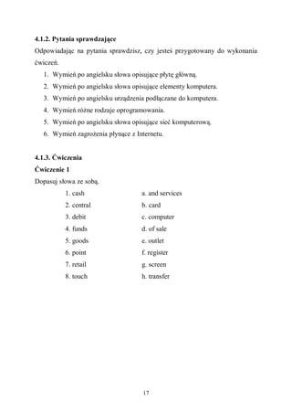 17
4.1.2. Pytania sprawdzające
Odpowiadając na pytania sprawdzisz, czy jesteś przygotowany do wykonania
ćwiczeń.
1. Wymień po angielsku słowa opisujące płytę główną.
2. Wymień po angielsku słowa opisujące elementy komputera.
3. Wymień po angielsku urządzenia podłączane do komputera.
4. Wymień różne rodzaje oprogramowania.
5. Wymień po angielsku słowa opisujące sieć komputerową.
6. Wymień zagrożenia płynące z Internetu.
4.1.3. Ćwiczenia
Ćwiczenie 1
Dopasuj słowa ze sobą.
1. cash
2. central
3. debit
4. funds
5. goods
6. point
7. retail
8. touch
a. and services
b. card
c. computer
d. of sale
e. outlet
f. register
g. screen
h. transfer
 