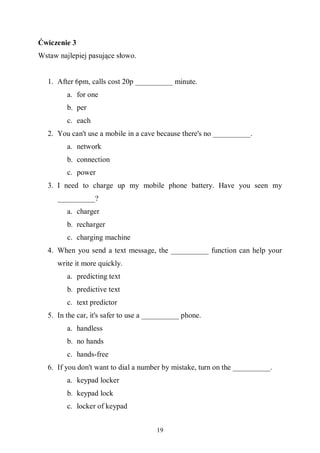 19
Ćwiczenie 3
Wstaw najlepiej pasujące słowo.
1. After 6pm, calls cost 20p __________ minute.
a. for one
b. per
c. each
2. You can't use a mobile in a cave because there's no __________.
a. network
b. connection
c. power
3. I need to charge up my mobile phone battery. Have you seen my
__________?
a. charger
b. recharger
c. charging machine
4. When you send a text message, the __________ function can help your
write it more quickly.
a. predicting text
b. predictive text
c. text predictor
5. In the car, it's safer to use a __________ phone.
a. handless
b. no hands
c. hands-free
6. If you don't want to dial a number by mistake, turn on the __________.
a. keypad locker
b. keypad lock
c. locker of keypad
 