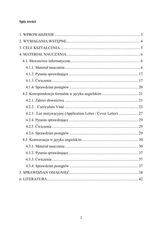 2
Spis treści
1. WPROWADZENIE ....................................................................................... 3
2. WYMAGANIA WSTĘPNE........................................................................... 4
3. CELE KSZTAŁCENIA.................................................................................. 5
4. MATERIAŁ NAUCZANIA........................................................................... 6
4.1. Słownictwo informatyczne....................................................................... 6
4.1.1. Materiał nauczania............................................................................. 6
4.1.2. Pytania sprawdzające....................................................................... 17
4.1.3. Ćwiczenia ........................................................................................ 17
4.1.4. Sprawdzian postępów ...................................................................... 20
4.2. Korespondencja formalna w języku angielskim ..................................... 21
4.2.1. Zakres słownictwa ........................................................................... 21
4.2.2. Curriculum Vitae ........................................................................... 23
4.2.3. List motywacyjny (Application Letter / Cover Letter) .................... 27
4.2.4. Pytania sprawdzające....................................................................... 29
4.2.5. Ćwiczenia ........................................................................................ 29
4.2.6. Sprawdzian postępów ...................................................................... 29
4.3. Konwersacja w języku angielskim ......................................................... 30
4.3.1. Materiał nauczania........................................................................... 30
4.3.2. Pytania sprawdzające....................................................................... 37
4.3.3. Ćwiczenia ........................................................................................ 37
4.3.4. Sprawdzian postępów ...................................................................... 37
5. SPRAWDZIAN OSIĄGNIĘĆ...................................................................... 38
6. LITERATURA............................................................................................. 42
 