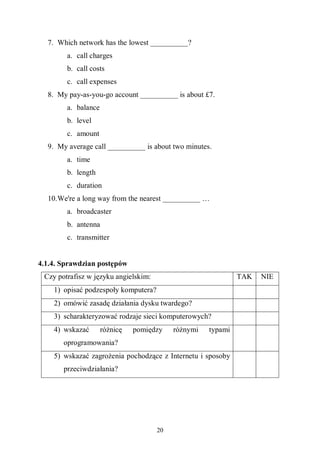 20
7. Which network has the lowest __________?
a. call charges
b. call costs
c. call expenses
8. My pay-as-you-go account __________ is about £7.
a. balance
b. level
c. amount
9. My average call __________ is about two minutes.
a. time
b. length
c. duration
10.We're a long way from the nearest __________ …
a. broadcaster
b. antenna
c. transmitter
4.1.4. Sprawdzian postępów
Czy potrafisz w języku angielskim: TAK NIE
1) opisać podzespoły komputera?
2) omówić zasadę działania dysku twardego?
3) scharakteryzować rodzaje sieci komputerowych?
4) wskazać różnicę pomiędzy różnymi typami
oprogramowania?
5) wskazać zagrożenia pochodzące z Internetu i sposoby
przeciwdziałania?
 
