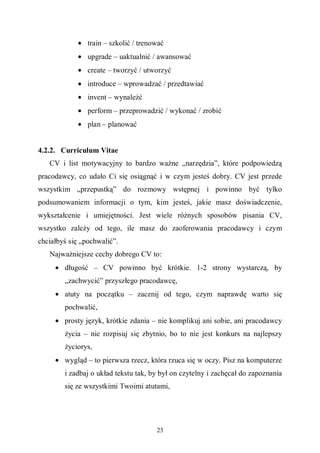 23
• train – szkolić / trenować
• upgrade – uaktualnić / awansować
• create – tworzyć / utworzyć
• introduce – wprowadzać / przedtawiać
• invent – wynaleźć
• perform – przeprowadzić / wykonać / zrobić
• plan – planować
4.2.2. Curriculum Vitae
CV i list motywacyjny to bardzo ważne „narzędzia”, które podpowiedzą
pracodawcy, co udało Ci się osiągnąć i w czym jesteś dobry. CV jest przede
wszystkim „przepustką” do rozmowy wstępnej i powinno być tylko
podsumowaniem informacji o tym, kim jesteś, jakie masz doświadczenie,
wykształcenie i umiejętności. Jest wiele różnych sposobów pisania CV,
wszystko zależy od tego, ile masz do zaoferowania pracodawcy i czym
chciałbyś się „pochwalić”.
Najważniejsze cechy dobrego CV to:
• długość – CV powinno być krótkie. 1-2 strony wystarczą, by
„zachwycić” przyszłego pracodawcę,
• atuty na początku – zacznij od tego, czym naprawdę warto się
pochwalić,
• prosty język, krótkie zdania – nie komplikuj ani sobie, ani pracodawcy
życia – nie rozpisuj się zbytnio, bo to nie jest konkurs na najlepszy
życiorys,
• wygląd – to pierwsza rzecz, która rzuca się w oczy. Pisz na komputerze
i zadbaj o układ tekstu tak, by był on czytelny i zachęcał do zapoznania
się ze wszystkimi Twoimi atutami,
 