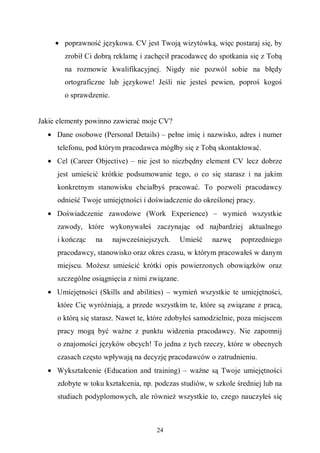 24
• poprawność językowa. CV jest Twoją wizytówką, więc postaraj się, by
zrobił Ci dobrą reklamę i zachęcił pracodawcę do spotkania się z Tobą
na rozmowie kwalifikacyjnej. Nigdy nie pozwól sobie na błędy
ortograficzne lub językowe! Jeśli nie jesteś pewien, poproś kogoś
o sprawdzenie.
Jakie elementy powinno zawierać moje CV?
• Dane osobowe (Personal Details) – pełne imię i nazwisko, adres i numer
telefonu, pod którym pracodawca mógłby się z Tobą skontaktować.
• Cel (Career Objective) – nie jest to niezbędny element CV lecz dobrze
jest umieścić krótkie podsumowanie tego, o co się starasz i na jakim
konkretnym stanowisku chciałbyś pracować. To pozwoli pracodawcy
odnieść Twoje umiejętności i doświadczenie do określonej pracy.
• Doświadczenie zawodowe (Work Experience) – wymień wszystkie
zawody, które wykonywałeś zaczynając od najbardziej aktualnego
i kończąc na najwcześniejszych. Umieść nazwę poprzedniego
pracodawcy, stanowisko oraz okres czasu, w którym pracowałeś w danym
miejscu. Możesz umieścić krótki opis powierzonych obowiązków oraz
szczególne osiągnięcia z nimi związane.
• Umiejętności (Skills and abilities) – wymień wszystkie te umiejętności,
które Cię wyróżniają, a przede wszystkim te, które są związane z pracą,
o którą się starasz. Nawet te, które zdobyłeś samodzielnie, poza miejscem
pracy mogą być ważne z punktu widzenia pracodawcy. Nie zapomnij
o znajomości języków obcych! To jedna z tych rzeczy, które w obecnych
czasach często wpływają na decyzję pracodawców o zatrudnieniu.
• Wykształcenie (Education and training) – ważne są Twoje umiejętności
zdobyte w toku kształcenia, np. podczas studiów, w szkole średniej lub na
studiach podyplomowych, ale również wszystkie to, czego nauczyłeś się
 