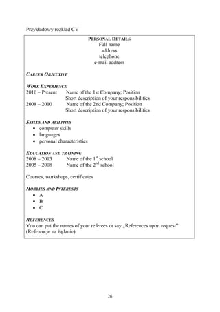 26
Przykładowy rozkład CV
PERSONAL DETAILS
Full name
address
telephone
e-mail address
CAREER OBJECTIVE
WORK EXPERIENCE
2010 – Present Name of the 1st Company; Position
Short description of your responsibilities
2008 – 2010 Name of the 2nd Company; Position
Short description of your responsibilities
SKILLS AND ABILITIES
• computer skills
• languages
• personal characteristics
EDUCATION AND TRAINING
2008 – 2013 Name of the 1st
school
2005 – 2008 Name of the 2nd
school
Courses, workshops, certificates
HOBBIES AND INTERESTS
• A
• B
• C
REFERENCES
You can put the names of your referees or say „References upon request”
(Referencje na żądanie)
 