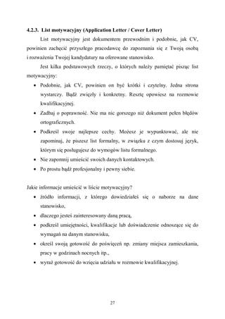 27
4.2.3. List motywacyjny (Application Letter / Cover Letter)
List motywacyjny jest dokumentem przewodnim i podobnie, jak CV,
powinien zachęcić przyszłego pracodawcę do zapoznania się z Twoją osobą
i rozważenia Twojej kandydatury na oferowane stanowisko.
Jest kilka podstawowych rzeczy, o których należy pamiętać pisząc list
motywacyjny:
• Podobnie, jak CV, powinien on być krótki i czytelny. Jedna strona
wystarczy. Bądź zwięzły i konkretny. Resztę opowiesz na rozmowie
kwalifikacyjnej.
• Zadbaj o poprawność. Nie ma nic gorszego niż dokument pełen błędów
ortograficznych.
• Podkreśl swoje najlepsze cechy. Możesz je wypunktować, ale nie
zapominaj, że piszesz list formalny, w związku z czym dostosuj język,
którym się posługujesz do wymogów listu formalnego.
• Nie zapomnij umieścić swoich danych kontaktowych.
• Po prostu bądź profesjonalny i pewny siebie.
Jakie informacje umieścić w liście motywacyjny?
• źródło informacji, z którego dowiedziałeś się o naborze na dane
stanowisko,
• dlaczego jesteś zainteresowany daną pracą,
• podkreśl umiejętności, kwalifikacje lub doświadczenie odnoszące się do
wymagań na danym stanowisku,
• określ swoją gotowość do poświęceń np. zmiany miejsca zamieszkania,
pracy w godzinach nocnych itp.,
• wyraź gotowość do wzięcia udziału w rozmowie kwalifikacyjnej.
 