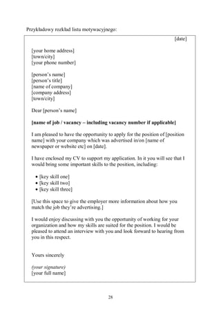 28
Przykładowy rozkład listu motywacyjnego:
[date]
[your home address]
[town/city]
[your phone number]
[person’s name]
[person’s title]
[name of company]
[company address]
[town/city]
Dear [person’s name]
[name of job / vacancy – including vacancy number if applicable]
I am pleased to have the opportunity to apply for the position of [position
name] with your company which was advertised in/on [name of
newspaper or website etc] on [date].
I have enclosed my CV to support my application. In it you will see that I
would bring some important skills to the position, including:
• [key skill one]
• [key skill two]
• [key skill three]
[Use this space to give the employer more information about how you
match the job they’re advertising.]
I would enjoy discussing with you the opportunity of working for your
organization and how my skills are suited for the position. I would be
pleased to attend an interview with you and look forward to hearing from
you in this respect.
Yours sincerely
(your signature)
[your full name]
 