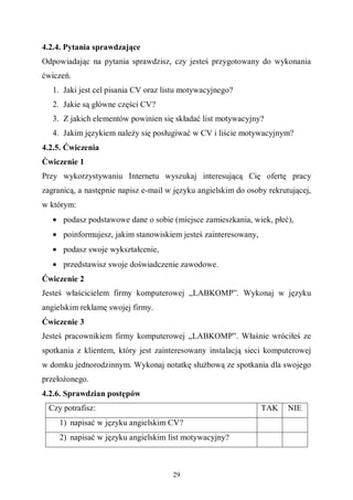 29
4.2.4. Pytania sprawdzające
Odpowiadając na pytania sprawdzisz, czy jesteś przygotowany do wykonania
ćwiczeń.
1. Jaki jest cel pisania CV oraz listu motywacyjnego?
2. Jakie są główne części CV?
3. Z jakich elementów powinien się składać list motywacyjny?
4. Jakim językiem należy się posługiwać w CV i liście motywacyjnym?
4.2.5. Ćwiczenia
Ćwiczenie 1
Przy wykorzystywaniu Internetu wyszukaj interesującą Cię ofertę pracy
zagranicą, a następnie napisz e-mail w języku angielskim do osoby rekrutującej,
w którym:
• podasz podstawowe dane o sobie (miejsce zamieszkania, wiek, płeć),
• poinformujesz, jakim stanowiskiem jesteś zainteresowany,
• podasz swoje wykształcenie,
• przedstawisz swoje doświadczenie zawodowe.
Ćwiczenie 2
Jesteś właścicielem firmy komputerowej „LABKOMP”. Wykonaj w języku
angielskim reklamę swojej firmy.
Ćwiczenie 3
Jesteś pracownikiem firmy komputerowej „LABKOMP”. Właśnie wróciłeś ze
spotkania z klientem, który jest zainteresowany instalacją sieci komputerowej
w domku jednorodzinnym. Wykonaj notatkę służbową ze spotkania dla swojego
przełożonego.
4.2.6. Sprawdzian postępów
Czy potrafisz: TAK NIE
1) napisać w języku angielskim CV?
2) napisać w języku angielskim list motywacyjny?
 