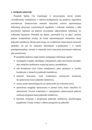 3
1. WPROWADZENIE
Poradnik będzie Cię wspomagać w przyswajaniu nowej wiedzy
i kształtowaniu umiejętności z zakresu posługiwania się językiem angielskim
zawodowym. Zamieszczony materiał nauczania zawiera najważniejsze
informacje dotyczące wymienionych zagadnień i wskazuje tematykę, z jaką
powinieneś zapoznać się poprzez wyszukanie odpowiednich informacji we
wskazanej literaturze. Poradnik nie będzie „prowadził Cię za rękę”, zawiera
jedynie kompendium wiedzy na temat najważniejszych elementów danej
jednostki modułowej. Biorąc pod uwagę, że z niektórymi omawianymi treściami
spotkałeś się już na zajęciach informatyki w gimnazjum i w szkole
ponadgimnazjalnej, zawarte w materiale treści nauczania powinieneś traktować
jako powtórzenie.
W poradniku będziesz mógł znaleźć następujące informacje ogólne:
• wymagania wstępne określające umiejętności, jakie powinieneś posiadać,
abyś mógł bez problemów rozpocząć pracę z poradnikiem,
• cele kształcenia czyli wykaz umiejętności, jakie opanujesz w wyniku
kształcenia w ramach tej jednostki modułowej,
• materiał nauczania, czyli wiadomości teoretyczne konieczne
do opanowania treści jednostki modułowej,
• zestaw pytań sprawdzających czy opanowałeś już wskazane treści,
• sprawdzian osiągnięć opracowany w postaci testu, który umożliwi Ci
sprawdzenie Twoich wiadomości i umiejętności opanowanych podczas
realizacji programu danej jednostki modułowej,
• literaturę związaną z programem jednostki modułowej umożliwiającą
pogłębienie Twojej wiedzy z zakresu programu tej jednostki.
 