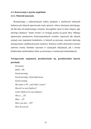 30
4.3. Konwersacja w języku angielskim
4.3.1. Materiał nauczania
Rozmawiając z cudzoziemcami należy pamiętać o możliwych różnicach
kulturowych, których ignorowanie może sprawić, wbrew intencjom mówiącego,
złe lub inne od zamierzonego wrażenie. Szczególnie może to mieć miejsce, gdy
mówiący tłumaczy "utarte zwroty" ze swojego języka na język obcy. Dlatego
opanowanie pamięciowe konwencjonalnych zwrotów typowych dla danych
sytuacji oraz znajomość kontekstów, w których są używane, znacznie ułatwiają
nawiązywanie i podtrzymywanie rozmowy. Poniższy wybór słownictwa zawiera
zarówno zwroty formalne używane w sytuacjach oficjalnych, jak i zwroty
kolokwialne (nieformalne), które są stosowane w rozmowach nieformalnych.
Nawiązywanie znajomości, przedstawianie się, przedstawianie innych,
powitanie
Powitanie
Hello. / Hi.
Good morning.
Good morning / Good afternoon.
Good evening
My name is XY…and what’s yours?
Haven't we met (before)?
I don't think we've met (before).
This is …XY
Meet …XY
Have you met …XY?
How do you do.
 