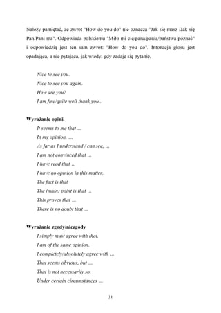 31
Należy pamiętać, że zwrot "How do you do" nie oznacza "Jak się masz /Jak się
Pan/Pani ma". Odpowiada polskiemu "Miło mi cię/pana/panią/państwa poznać"
i odpowiedzią jest ten sam zwrot: "How do you do". Intonacja głosu jest
opadająca, a nie pytająca, jak wtedy, gdy zadaje się pytanie.
Nice to see you.
Nice to see you again.
How are you?
I am fine/quite well thank you..
Wyrażanie opinii
It seems to me that …
In my opinion, …
As far as I understand / can see, …
I am not convinced that …
I have read that …
I have no opinion in this matter.
The fact is that
The (main) point is that …
This proves that …
There is no doubt that …
Wyrażanie zgody/niezgody
I simply must agree with that.
I am of the same opinion.
I completely/absolutely agree with …
That seems obvious, but …
That is not necessarily so.
Under certain circumstances …
 