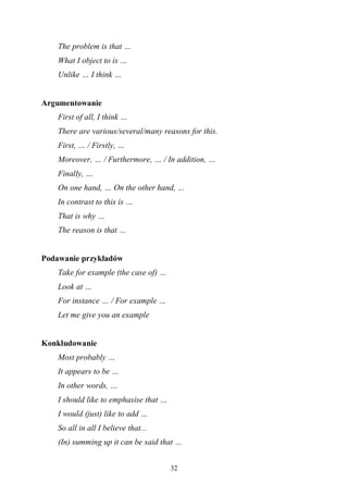 32
The problem is that …
What I object to is …
Unlike … I think …
Argumentowanie
First of all, I think …
There are various/several/many reasons for this.
First, … / Firstly, …
Moreover, … / Furthermore, … / In addition, …
Finally, …
On one hand, … On the other hand, …
In contrast to this is …
That is why …
The reason is that …
Podawanie przykładów
Take for example (the case of) …
Look at …
For instance … / For example …
Let me give you an example
Konkludowanie
Most probably …
It appears to be …
In other words, …
I should like to emphasise that …
I would (just) like to add …
So all in all I believe that...
(In) summing up it can be said that …
 