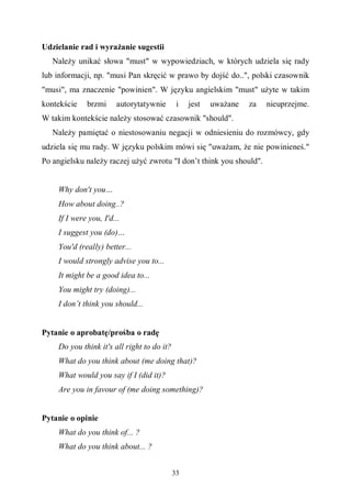 33
Udzielanie rad i wyrażanie sugestii
Należy unikać słowa "must" w wypowiedziach, w których udziela się rady
lub informacji, np. "musi Pan skręcić w prawo by dojść do..", polski czasownik
"musi", ma znaczenie "powinien". W języku angielskim "must" użyte w takim
kontekście brzmi autorytatywnie i jest uważane za nieuprzejme.
W takim kontekście należy stosować czasownik "should".
Należy pamiętać o niestosowaniu negacji w odniesieniu do rozmówcy, gdy
udziela się mu rady. W języku polskim mówi się "uważam, że nie powinieneś."
Po angielsku należy raczej użyć zwrotu "I don’t think you should".
Why don't you…
How about doing..?
If I were you, I'd...
I suggest you (do)…
You'd (really) better...
I would strongly advise you to...
It might be a good idea to...
You might try (doing)...
I don’t think you should...
Pytanie o aprobatę/prośba o radę
Do you think it's all right to do it?
What do you think about (me doing that)?
What would you say if I (did it)?
Are you in favour of (me doing something)?
Pytanie o opinie
What do you think of... ?
What do you think about... ?
 