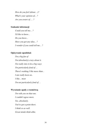 34
How do you feel (about... )?
What's your opinion of... ?
Are you aware of..... ?
Szukanie informacji
Could you tell me... ?
I'd like to know...
Do you know...
Have you got any idea... ?
I wonder if you could tell me... ?
Opisywanie upodobań
I'm a big fan of
I'm (absolutely) crazy about it.
I'm really into it (in a big way).
I'm particularly fond of. ..
There's nothing I like more than...
I am really keen on..
I like... most
I'm not particularly fond of. ..
Wyrażanie zgody z rozmówcą
I'm with you on that one.
I couldn't agree more.
Yes, absolutely.
You've got a point there.
I think so as well.
Great minds think alike.
 