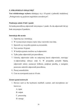 38
5. SPRAWDZIAN OSIĄGNIĘĆ
Test wielokrotnego wyboru składający się z 10 pytań z jednostki modułowej
„Posługiwania się językiem angielskim zawodowym”.
Punktacja zadań: 0 lub 1 punkt
Za każdą prawidłową odpowiedź otrzymujesz 1 punkt. Za złą odpowiedź lub jej
brak otrzymujesz 0 punktów.
Instrukcja dla ucznia
1. Zapoznaj się z instrukcją.
2. W wyznaczonym miejscu wpisz imię i nazwisko oraz datę.
3. Sprawdź czy wszystkie pytania są zrozumiałe.
4. Test zawiera 10 pytań.
5. W każdym pytaniu możliwe są 4 odpowiedzi.
6. Tylko jedna odpowiedź jest prawidłowa.
7. Udzielaj odpowiedzi tylko na załączonej karcie odpowiedzi, stawiając
w odpowiedniej rubryce znak X. W przypadku pomyłki błędną
odpowiedź należy zaznaczyć kółkiem, podpisać parafką, a następnie
ponownie zakreślić odpowiedź prawidłową.
8. Pracuj samodzielnie.
9. Czas na rozwiązanie testu to 10 min.
Zestaw pytań testowych
1. Devices such as the keyboard, trackball, scanner, and microphones are
known as:
A. input
B. output
C. processing
D. storage
 