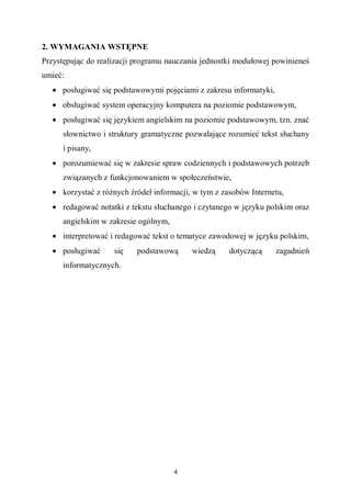 4
2. WYMAGANIA WSTĘPNE
Przystępując do realizacji programu nauczania jednostki modułowej powinieneś
umieć:
• posługiwać się podstawowymi pojęciami z zakresu informatyki,
• obsługiwać system operacyjny komputera na poziomie podstawowym,
• posługiwać się językiem angielskim na poziomie podstawowym, tzn. znać
słownictwo i struktury gramatyczne pozwalające rozumieć tekst słuchany
i pisany,
• porozumiewać się w zakresie spraw codziennych i podstawowych potrzeb
związanych z funkcjonowaniem w społeczeństwie,
• korzystać z różnych źródeł informacji, w tym z zasobów Internetu,
• redagować notatki z tekstu słuchanego i czytanego w języku polskim oraz
angielskim w zakresie ogólnym,
• interpretować i redagować tekst o tematyce zawodowej w języku polskim,
• posługiwać się podstawową wiedzą dotyczącą zagadnień
informatycznych.
 