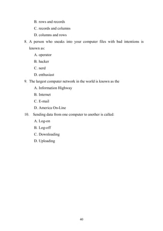 40
B. rows and records
C. records and columns
D. columns and rows
8. A person who sneaks into your computer files with bad intentions is
known as:
A. operator
B. hacker
C. nerd
D. enthusiast
9. The largest computer network in the world is known as the
A. Information Highway
B. Internet
C. E-mail
D. America On-Line
10. Sending data from one computer to another is called:
A. Log-on
B. Log-off
C. Downloading
D. Uploading
 