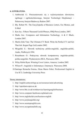 42
6. LITERATURA
1. Ambroziak E.: Porozumiewanie się z wykorzystaniem słownictwa
ogólnego i ogólnotechnicznego, Instytut Technologii Eksploatacji –
Państwowy Instytut Badawczy Radom 2007.
2. Bly. Robert W.: The Encyclopedia of Business Letters, Fax Memos, and
E-Mail
3. Ken Joy.: Fifteen Thousand Useful Phrases, PDQ Press,London, 2007.
4. Marks Jon.: Computers and Information Technology. A & C Black,
London 2007.
5. Martin John Yate: The Ultimate CV Book: Write the Perfect CV and Get
That Job. Kogan Page Ltd,London 2002.
6. Mizgalski E.: Słownik techniczny polsko-angielski, angielsko-polski,
Aneks, Wałbrzych 1994.
7. Rosenbaum O.: Praktyczny słownik komputerowy angielsko-polski,
polsko-angielski. Wydawnictwo REA, Warszawa 2001.
8. Wiley Robin Ryan: Winning Cover Letters, Amazon, London 2002.
9. Wilson P.: Angielski w Informatyce i Internecie. Warszawa 2004.
10.Santiago Remacha Esteras, Elena Marco Fabre: Professional English in
Use ICT, Cambridge University Press
Strony internetowe:
1. http://english.unitecnology.ac.nz/resources/units/advertising
2. http://openlearn.open.ac.uk
3. http://www.bbc.co.uk/worldservice/learningenglish/business
4. http://www.computer-hardware-explained.com
5. http://www.englishclub.com/business-english
6. http://www.jezykangielski.org/
7. http://www.nonstopenglish.com
8. http://www.occupationalinfo.org
 