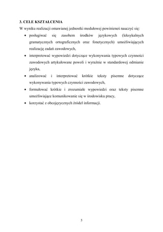 5
3. CELE KSZTAŁCENIA
W wyniku realizacji omawianej jednostki modułowej powinieneś nauczyć się:
• posługiwać się zasobem środków językowych (leksykalnych
gramatycznych ortograficznych oraz fonetycznych) umożliwiających
realizację zadań zawodowych,
• interpretować wypowiedzi dotyczące wykonywania typowych czynności
zawodowych artykułowane powoli i wyraźnie w standardowej odmianie
języka,
• analizować i interpretować krótkie teksty pisemne dotyczące
wykonywania typowych czynności zawodowych,
• formułować krótkie i zrozumiałe wypowiedzi oraz teksty pisemne
umożliwiające komunikowanie się w środowisku pracy,
• korzystać z obcojęzycznych źródeł informacji.
 