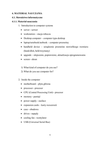 6
4. MATERIAŁ NAUCZANIA
4.1. Słownictwo informatyczne
4.1.1. Materiał nauczania
1. Introduction to computer systems
• server - serwer
• workstation – stacja robocza
• Desktop computer – computer typu desktop
• laptop/notebook/netbook – computer przenośny
• handheld device – urządzenie przenośne niewielkiego rozmiaru
(hand-dłoń, held-trzymany)
• upgrade – ulepszenie, poprawienie, aktualizacja oprogramowania
• screen - ekran
1) What kind of computer do you use?
2) What do you use computer for?
2. Inside the computer
• motherboard – płyta główna
• processor - procesor
• CPU (Central Processing Unit) - procesor
• memory - pamięć
• power supply - zasilacz
• expansion cards – karty rozszerzeń
• case - obudowa
• drives - napędy
• cooling fan - wentylator
• USB (Universal Serial Bus)
 