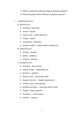 7
1) Which components make up a typical desktop computer?
2) When do people need to add more computer memory?
3. Computing devices:
a) Input devices:
• keyboard - klawiatura
• mouse - myszka
• touch screen – ekran dotykowy
• scanner - skaner
• microphone - mikrofon
• barcode scanner – skaner kodów kreskowych
b) Output devices:
• monitor - monitor
• printer - drukarka
• speakers - głośniki
c) Storage devices
• hard disk – dysk twardy
• optical storage – napęd optyczny
• pen drive - pendrive
• format a disk – formatować dysk
• magnetic devices – napędy magnetyczne
• memory card – karta pamięci
• portable hard drive – przenośny dysk twardy
• backup – kopia zapasowa
• free space – wolne miejsce
• partition – partycja
 