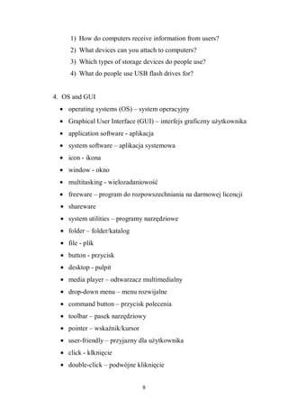 8
1) How do computers receive information from users?
2) What devices can you attach to computers?
3) Which types of storage devices do people use?
4) What do people use USB flash drives for?
4. OS and GUI
• operating systems (OS) – system operacyjny
• Graphical User Interface (GUI) – interfejs graficzny użytkownika
• application software - aplikacja
• system software – aplikacja systemowa
• icon - ikona
• window - okno
• multitasking - wielozadaniowość
• freeware – program do rozpowszechniania na darmowej licencji
• shareware
• system utilities – programy narzędziowe
• folder – folder/katalog
• file - plik
• button - przycisk
• desktop - pulpit
• media player – odtwarzacz multimedialny
• drop-down menu – menu rozwijalne
• command button – przycisk polecenia
• toolbar – pasek narzędziowy
• pointer – wskaźnik/kursor
• user-friendly – przyjazny dla użytkownika
• click - klknięcie
• double-click – podwójne kliknięcie
 