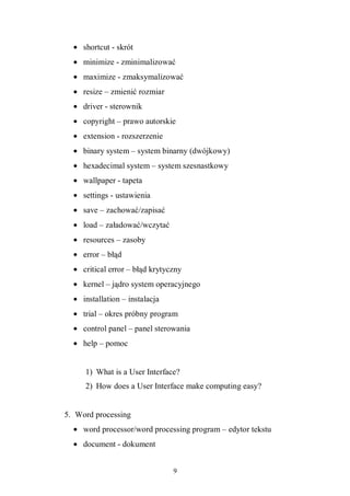 9
• shortcut - skrót
• minimize - zminimalizować
• maximize - zmaksymalizować
• resize – zmienić rozmiar
• driver - sterownik
• copyright – prawo autorskie
• extension - rozszerzenie
• binary system – system binarny (dwójkowy)
• hexadecimal system – system szesnastkowy
• wallpaper - tapeta
• settings - ustawienia
• save – zachować/zapisać
• load – załadować/wczytać
• resources – zasoby
• error – błąd
• critical error – błąd krytyczny
• kernel – jądro system operacyjnego
• installation – instalacja
• trial – okres próbny program
• control panel – panel sterowania
• help – pomoc
1) What is a User Interface?
2) How does a User Interface make computing easy?
5. Word processing
• word processor/word processing program – edytor tekstu
• document - dokument
 