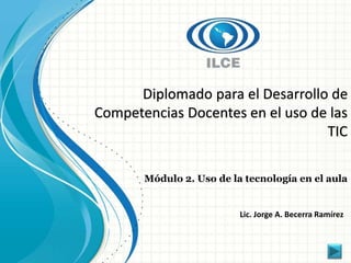 Diplomado para el Desarrollo de 
Competencias Docentes en el uso de las 
TIC 
Módulo 2. Uso de la tecnología en el aula 
Lic. Jorge A. Becerra Ramírez 
 