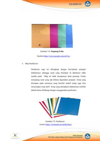 Modul Kearsipan
PPG Dalam Jabatan Bidang Studi Manajemen Perkantoran
82
KEARSIPAN
b. Map Snelhecter.
Snelhecter map ini dilengkapi dengan besi/plastic penjepit
didalamnya sehingga arsip yang disimpan di dalamnya tidak
mudah jatuh. Map ini tidak mempunyai daun penutup. Untuk
menopang surat yang ada dilama digunakan penjepit. Arsip yang
disimpan pada umunnya yang bersifat inaktif tetapi juga bisa
menyimpan arsip aktif. Arsip yang dtemptkan didalamnya terlebih
dahulu harus dilubangi dengan menggunakan perforator.
Gambar 3.8. Stopmap Folio
Sumber:https://www.google.com/url?sa=
i&source=images&cd=&ved=2ahUKEw
iAtLittYXlAhVCcCsKHeU5BsUQjRx6
BAgBEAQ&url=https%3A%2F%2Fww
w.tokopedia.com%2Fnovindojaya%2Fst
opmap-folio-map-biola-folio-
buffalo&psig=AOvVaw2ik6UT-
bucuV9JlhUlFm3Z&ust=157037512447
3900
Gambar 3.9. Snelhecter
Sumber:https://weststrate.nl/snelhechter-
quantore-a4-pp-assorti
 