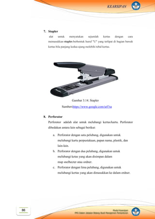 Modul Kearsipan
PPG Dalam Jabatan Bidang Studi Manajemen Perkantoran
86
KEARSIPAN
7. Stapler
alat untuk menyatukan sejumlah kertas dengan cara
memasukkan staples berbentuk huruf "U" yang terlipat di bagian bawah
kertas bila panjang kedua ujung melebihi tebal kertas.
8. Perforator
Perforator adalah alat untuk melubangi kertas/kartu. Perforator
dibedakan antara lain sebagai berikut:
a. Perforator dengan satu pelubang, digunakan untuk
melubangi kartu perpustakaan, papan nama, plastik, dan
lain-lain.
b. Perforator dengan dua pelubang, digunakan untuk
melubangi ketas yang akan disimpan dalam
map snelhecter atau ordner.
c. Perforator dengan lima pelubang, digunakan untuk
melubangi kertas yang akan dimasukkan ke dalam ordner.
Sumber:https://www.google.com/url?sa
=i&source=images&cd=&cad=rja&uact
=8&ved=2ahUKEwiOsM6ovoXlAhVH
X30KHUvJDOAQjRx6BAgBEAQ&url
=%2Furl%3Fsa%3Di%26source%3Dim
ages%26cd%3D%26ved%3D%26url%3
Dhttps%253A%252F%252Fwww.amazo
n.com%252FSwingline-Heavy-Stapler-
Capacity-
39005%252Fdp%252FB0006HUPU2%2
6psig%3DAOvVaw3TGBtOqxRZ9JCc-
IrFxm0v%26ust%3D157037749845679
4&psig=AOvVaw3TGBtOqxRZ9JCc-
IrFxm0v&ust=1570377498456794
Gambar 3.14. Stapler
 