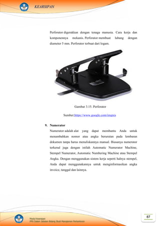87Modul Kearsipan
PPG Dalam Jabatan Bidang Studi Manajemen Perkantoran
KEARSIPAN
Perforator digerakkan dengan tenaga manusia. Cara kerja dan
komponennya mekanis. Perforator membuat lubang dengan
diameter 5 mm. Perforator terbuat dari logam.
9. Numerator
Numerator adalah alat yang dapat membantu Anda untuk
menambahkan nomor atau angka berurutan pada lembaran
dokumen tanpa harus menuliskannya manual. Biasanya numerator
terkenal juga dengan istilah Automatic Numerator Machine,
Stempel Numerator, Automatic Numbering Machine atau Stempel
Angka. Dengan menggunakan sistem kerja seperti halnya stempel,
Anda dapat menggunakannya untuk menginformasikan angka
invoice, tanggal dan lainnya.
Gambar 3.15. Perforator
Sumber;https://www.google.com/imgres
?imgurl=https%3A%2F%2Fimages.yaoo
ta.com%2F9Cx7XM9TCm46oTuFQD1
Gdp-Lalc%3D%2Ftrim%2Fyaootaweb-
production-
ng%2Fmedia%2Fcrawledproductimages
%2F281fa1fd6bf522e410679906f69675
a5a6ea1af0.jpg&imgrefurl=https%3A%2
F%2Fyaoota.com%2Fen-
ng%2Fproduct%2Funiversal-universal-
heavy-duty-2-holes-punchperforator-
price-from-jumia-
nigeria&docid=jmpblZws_Le0ZM&tbni
d=iIzs_OQb67xq1M%3A&vet=10ahUK
EwjN_6zCwIXlAhWSeisKHdInAy4QM
whbKAYwBg..i&w=512&h=456&safe=
strict&bih=578&biw=1280&q=perforato
r&ved=0ahUKEwjN_6zCwIXlAhWSeis
KHdInAy4QMwhbKAYwBg&iact=mrc
&uact=8
 