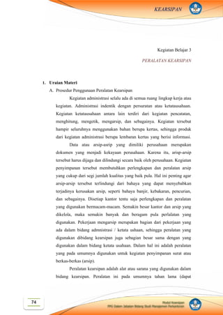 Modul Kearsipan
PPG Dalam Jabatan Bidang Studi Manajemen Perkantoran
74
KEARSIPAN
Kegiatan Belajar 3
PERALATAN KEARSIPAN
1. Uraian Materi
A. Prosedur Penggunaan Peralatan Kearsipan
Kegiatan administrasi selalu ada di semua ruang lingkup kerja atau
kegiatan. Administrasi indentik dengan persuratan atau ketatausahaan.
Kegiatan ketatausahaan antara lain terdiri dari kegiatan pencatatan,
menghitung, mengetik, mengarsip, dan sebagainya. Kegiatan tersebut
hampir seluruhnya menggunakan bahan berupa kertas, sehingga produk
dari kegiatan administrasi berupa lembaran kertas yang berisi informasi.
Data atau arsip-asrip yang dimiliki perusahaan merupakan
dokumen yang menjadi kekayaan perusahaan. Karena itu, arisp-arsip
tersebut harus dijaga dan dilindungi secara baik oleh perusahaan. Kegiatan
penyimpanan tersebut membutuhkan perlengkapan dan peralatan arsip
yang cukup dari segi jumlah kualitas yang baik pula. Hal ini penting agar
arsip-arsip tersebut terlindungi dari bahaya yang dapat menyebabkan
terjadinya kerusakan arsip, seperti bahaya banjir, kebakaran, pencurian,
dan sebagainya. Disetiap kantor tentu saja perlengkapan dan peralatan
yang digunakan bermacam-macam. Semakin besar kantor dan arsip yang
dikelola, maka semakin banyak dan beragam pula perlalatan yang
digunakan. Pekerjaan mengarsip merupakan bagian dari pekerjaan yang
ada dalam bidang admnistrasi / ketata ushaan, sehingga peralatan yang
digunakan dibidang kearsipan juga sebagian besar sama dengan yang
digunakan dalam bidang ketata usahaan. Dalam hal ini adalah peralatan
yang pada umumnya digunakan untuk kegiatan penyimpanan surat atau
berkas-berkas (arsip).
Peralatan kearsipan adalah alat atau sarana yang digunakan dalam
bidang kearsipan. Peralatan ini pada umumnya tahan lama (dapat
 