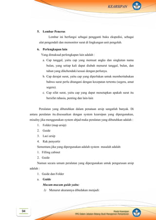 Modul Kearsipan
PPG Dalam Jabatan Bidang Studi Manajemen Perkantoran
94
KEARSIPAN
5. Lembar Penerus
Lembar ini berfungsi sebagai pengganti buku ekspedisi, sebagai
alat pengendali dan memonitor surat di lingkungan unit pengolah.
6. Perlengkapan lain
Yang dimaksud perlengkapan lain adalah :
a. Cap tanggal, yaitu cap yang memuat angka dan singkatan nama
bulan, yang setiap kali dapat diubah menurut tanggal, bulan, dan
tahun yang dikehendaki/sesuai dengan perlunya.
b. Cap derajat surat, yaitu cap yang diperlukan untuk memberitahukan
bahwa surat perlu ditangani dengan kecepatan tertentu (segera, amat
segera).
c. Cap sifat surat, yaitu cap yang dapat menetapkan apakah surat itu
bersifat rahasia, penting dan lain-lain
Peralatan yang dibutuhkan dalam penataan arsip sangatlah banyak. Di
antara peralatan itu disesuaikan dengan system kearsipan yang dipergunakan,
misalny jika menggunakan system abjad maka peralatan yang dibutuhkan adalah :
1. Folder (map arsip)
2. Guide
3. Laci arsip
4. Rak penyortir
Sementara jika yang dipergunakan adalah system masalah adalah:
1. Filling cabinet
2. Guide
Namun secara umum peralatan yang dipergunakan untuk pengurusan arsip
adalah :
1. Guide dan Folder
a. Guide
Macam-macam guide yaitu:
1) Menurut ukurannya dibedakan menjadi:
 