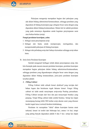 77Modul Kearsipan
PPG Dalam Jabatan Bidang Studi Manajemen Perkantoran
KEARSIPAN
Pekerjaan mengarsip merupakan bagian dari pekerjaan yang
ada dalam bidang administrasi/ketatausahaan, sehingga peralatan yang
digunakan di bidang kearasipan juga sebagian besar sama dengan yang
digunakan dalam bidang ketatausahaan. Dalam hal ini adalah peralatan
yang pada umumnya digunakan untuk kegiatan penyimpanan surat
atau berkas-berkas (arsip).
Fungsi peralatan kearsipan, yaitu:
1. Sebagai saran penyimpanan arsip
2. Sebagai alat bantu untuk mempercepat, meringankan, dan
mempermudah pekerjaan di bidang kearsipan.
3. Sebagai alat pelindung arsip dari bahaya kerusakan sehingga arsip tahan
lama.
B. Jenis-Jenis Peralatan Kearsipan
Setelah mengenali berbagai istilah dalam penyimpanan arsip, lalu
kita beranjak pada macam-macam peralatan kearsipan, peralatan kearsipan
merupakan bagian pekerjaan dalam bidang administrasi/ketatausahaan,
sehingga peralatan yang digunakanpun sebagian besar sama dengan yang
digunakan dalam bidang ketatausahaan, jenis-jenis peralatan kearsipan
tersebut adalah:
1. Filling Cabinet
Filling Cabinet ialah sebuah lemari eksklusif yang tercipta dari
bahan logam dan berukuran tegak laksana lemari. Fungsi filling
cabinet ini ialah untuk menyimpan arsip-arsip Penting perusahaan.
Filling Cabinet tercipta dari besi dan pun menyerupai brankas yang
panjang. Tetapi filling cabinet tidak setebal brankas. Setiap laci dapat
menampung kurang lebih 500 lembar arsip ukuran surat yang disusun
berdiri tegak lurus (vertical) berderet kebelakang.
Peralatan ini merupakan "idola" dalam kearsipan karena amat
terkenal, lemari ini terdiri dari beberapa laci, antara 1-6 laci, tetapi
yang paling banyak digunakan adalah 4 dan 5 laci. setiap laci dapat
 