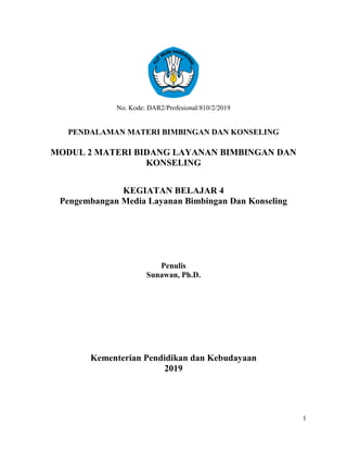 1
No. Kode: DAR2/Profesional/810/2/2019
PENDALAMAN MATERI BIMBINGAN DAN KONSELING
MODUL 2 MATERI BIDANG LAYANAN BIMBINGAN DAN
KONSELING
KEGIATAN BELAJAR 4
Pengembangan Media Layanan Bimbingan Dan Konseling
Penulis
Sunawan, Ph.D.
Kementerian Pendidikan dan Kebudayaan
2019
 