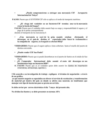 • ¿Puedo comprometerme a entregar una mercancía CIF Aeropuerto
Internacional de Tokyo?
FALSO: Puesto que el ICOTERM CIF sólo es aplica a el modo de transporte marítimo.
• ¿El riesgo del vendedor en un Incoterm CIF termina una vez la mercancía
cruza la borda del buque?
FALSO: Puesto que el vendedor debe asumir bajo su cargo y responsabilidad el seguro y el
pago de la prima correspondiente
durante el transporte de las mercancías.6
• ¿Una mercancía se cayó de la grúa cuando estaban efectuando el
descargue en el país de destino, el exportador debe hacer la reclamación a
la compañía de seguros, si el negocio se efectuó DEQ?
VERDADERO: Puesto que el seguro aplica o tiene cobertura hasta el muelle del puerto de
destino convenido.
• ¿Puedo vender CIF Sao Paulo?
VERDADERO: Puesto que se puede desembarcar en el puerto de Santos en el estado de Sao
Paulo.
• ¿El Comprador Internacional debe asumir el costo del descargue en sus
instalaciones bajo un Incoterm DDP?
● FALSO: Puesto que es el vendedor quien debe asumir los Gastos de importación
(maniobras, almacenaje, agentes ).
3 De acuerdo a su investigación de trabajo expliquen el término de negociación a través
de un gráfico.
ya que nuestro negocio se especializa en ofrecer el servicio de recoleccion y transformacion
de material pet dentro del pais en donde se abrira una sucursal, no tendriamos que
manejar este tipo de incoterms pues se presta un servicio.
Se debe enviar por correo electrónico el día 7 mayo del presente año.
No olviden las fuentes y se debe presentar en normas APA
 